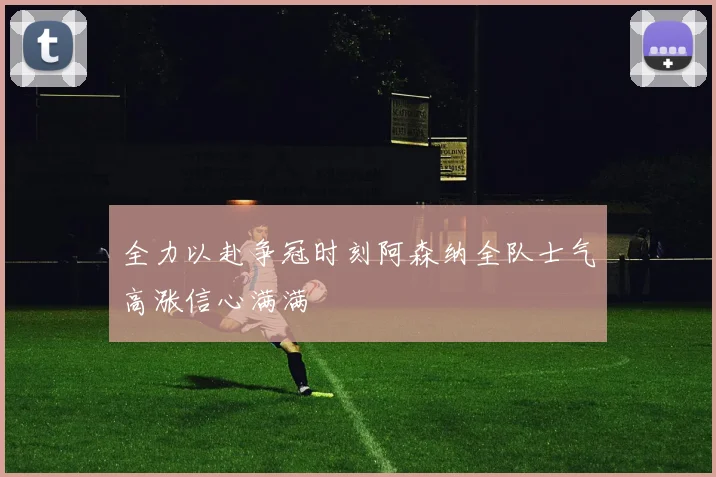 全力以赴争冠时刻阿森纳全队士气高涨信心满满