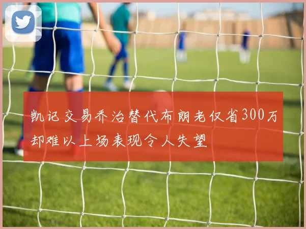 凯记交易乔治替代布朗老仅省300万却难以上场表现令人失望