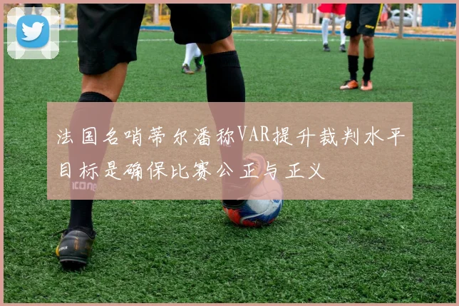 法国名哨蒂尔潘称VAR提升裁判水平目标是确保比赛公正与正义