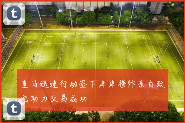 皇马迅速行动签下库库穆帅亲自致电助力交易成功