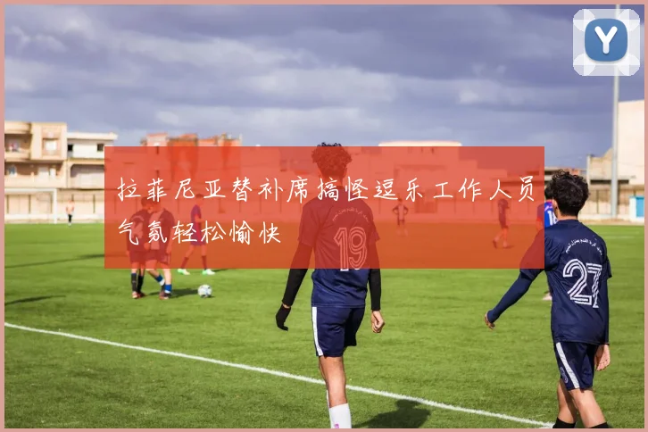 拉菲尼亚替补席搞怪逗乐工作人员气氛轻松愉快