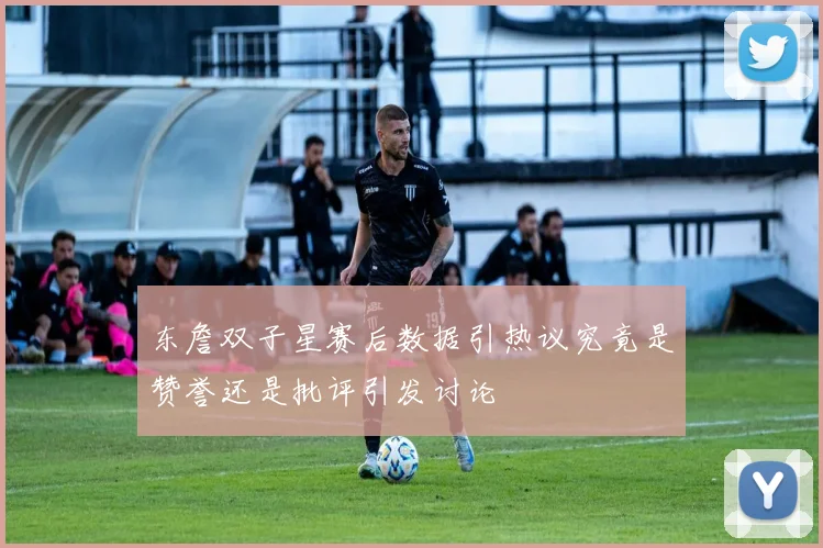 东詹双子星赛后数据引热议究竟是赞誉还是批评引发讨论