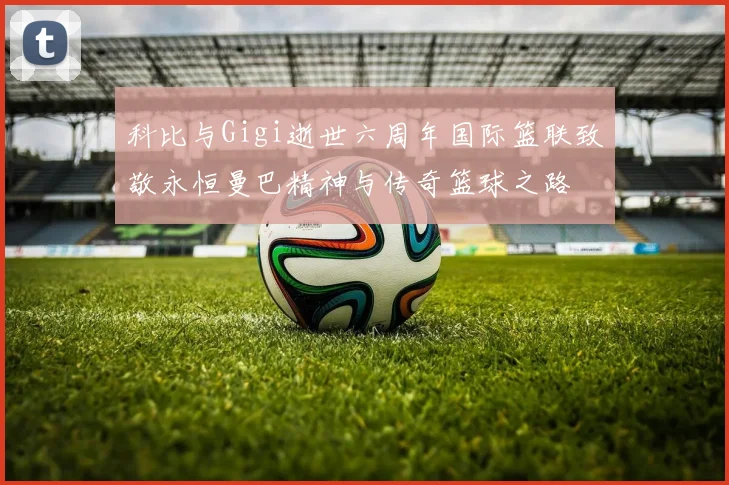 科比与Gigi逝世六周年国际篮联致敬永恒曼巴精神与传奇篮球之路