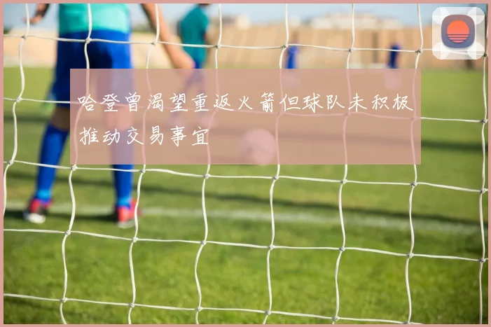 哈登曾渴望重返火箭但球队未积极推动交易事宜