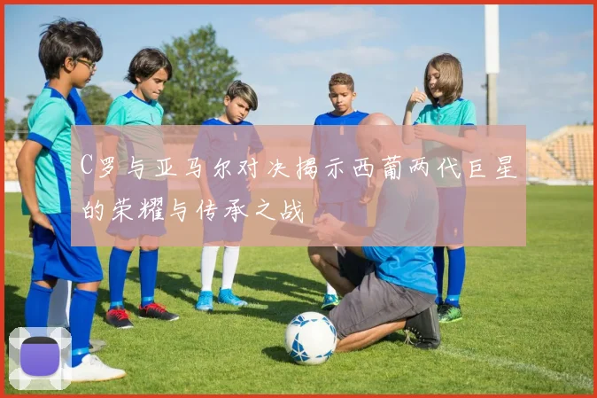 C罗与亚马尔对决揭示西葡两代巨星的荣耀与传承之战