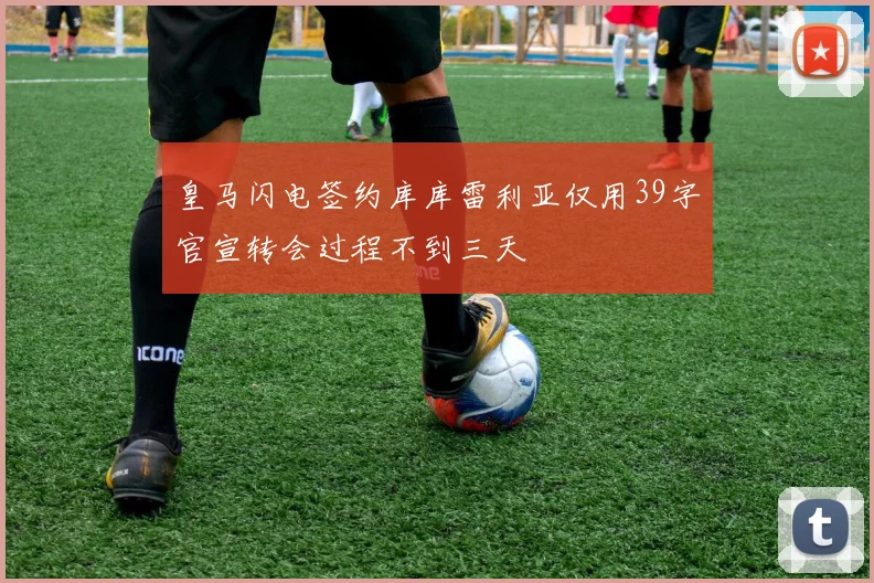 皇马闪电签约库库雷利亚仅用39字官宣转会过程不到三天