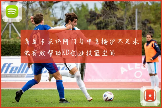 乌度卡点评阿门与申京掩护不足未能有效帮助KD创造投篮空间