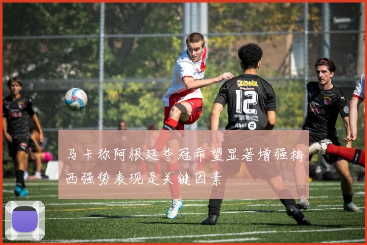 马卡称阿根廷夺冠希望显著增强梅西强势表现是关键因素