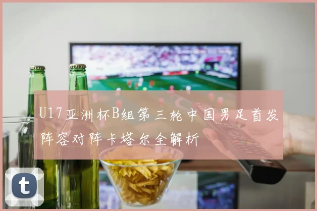 U17亚洲杯B组第三轮中国男足首发阵容对阵卡塔尔全解析