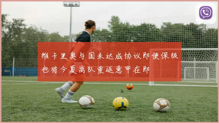 维卡里奥与国米达成协议即便保级也将今夏离队重返意甲在即