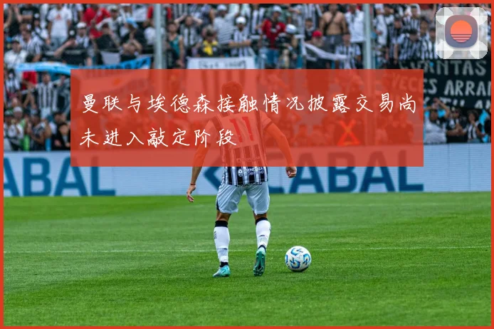 曼联与埃德森接触情况披露交易尚未进入敲定阶段