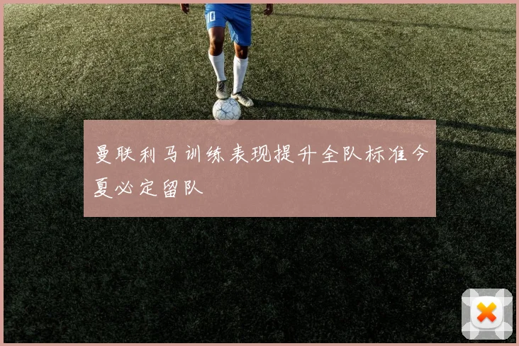 曼联利马训练表现提升全队标准今夏必定留队