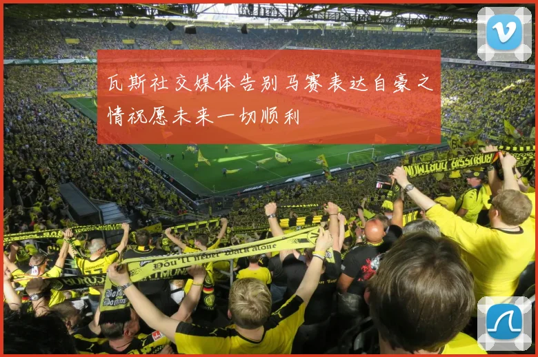 瓦斯社交媒体告别马赛表达自豪之情祝愿未来一切顺利