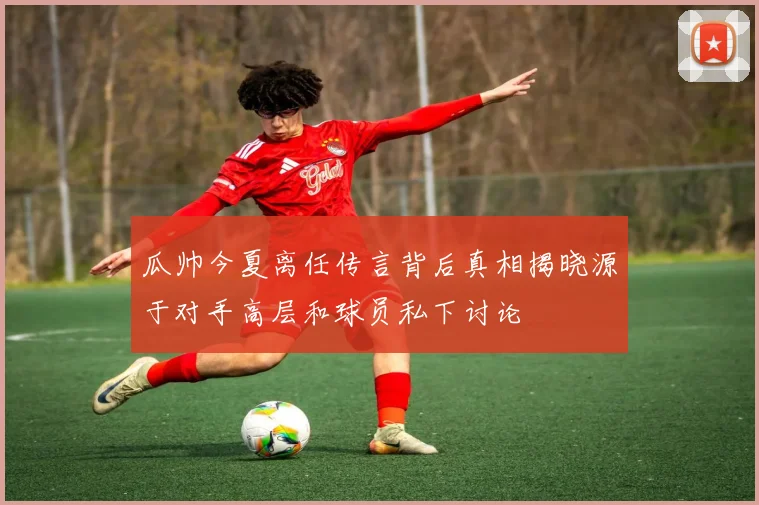 瓜帅今夏离任传言背后真相揭晓源于对手高层和球员私下讨论