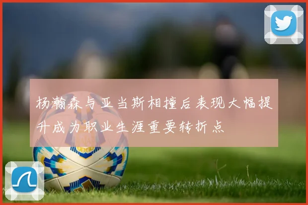杨瀚森与亚当斯相撞后表现大幅提升成为职业生涯重要转折点