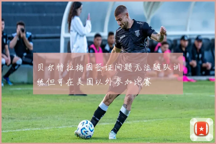 贝尔特拉梅因签证问题无法随队训练但可在美国以外参加比赛